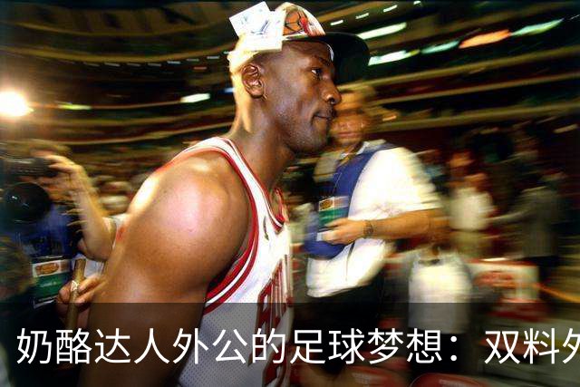 奶酪达人外公的足球梦想：双料外孙登上巴西队舞台！