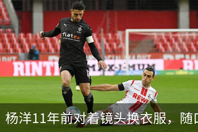 杨洋11年前对着镜头换衣服，随口说了句“反正你也播不了”，结果节目组反手全播了！